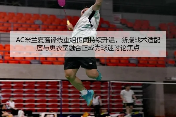AC米兰夏窗锋线重组传闻持续升温，新援战术适配度与更衣室融合正成为球迷讨论焦点
